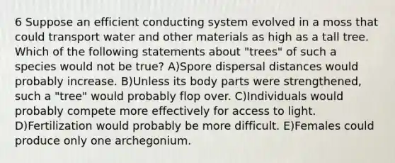 6 Suppose an efficient conducting system evolved in a moss that could transport water and other materials as high as a tall tree. Which of the following statements about "trees" of such a species would not be true? A)Spore dispersal distances would probably increase. B)Unless its body parts were strengthened, such a "tree" would probably flop over. C)Individuals would probably compete more effectively for access to light. D)Fertilization would probably be more difficult. E)Females could produce only one archegonium.