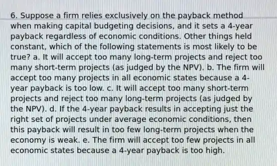 6. Suppose a firm relies exclusively on the payback method when making capital budgeting decisions, and it sets a 4-year payback regardless of economic conditions. Other things held constant, which of the following statements is most likely to be true? a. It will accept too many long-term projects and reject too many short-term projects (as judged by the NPV). b. The firm will accept too many projects in all economic states because a 4-year payback is too low. c. It will accept too many short-term projects and reject too many long-term projects (as judged by the NPV). d. If the 4-year payback results in accepting just the right set of projects under average economic conditions, then this payback will result in too few long-term projects when the economy is weak. e. The firm will accept too few projects in all economic states because a 4-year payback is too high.