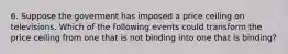 6. Suppose the goverment has imposed a price ceiling on televisions. Which of the following events could transform the price ceiling from one that is not binding into one that is binding?