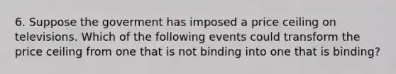 6. Suppose the goverment has imposed a price ceiling on televisions. Which of the following events could transform the price ceiling from one that is not binding into one that is binding?