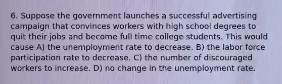 6. Suppose the government launches a successful advertising campaign that convinces workers with high school degrees to quit their jobs and become full time college students. This would cause A) the unemployment rate to decrease. B) the labor force participation rate to decrease. C) the number of discouraged workers to increase. D) no change in the unemployment rate.