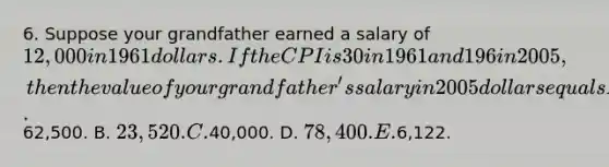 6. Suppose your grandfather earned a salary of 12,000 in 1961 dollars. If the CPI is 30 in 1961 and 196 in 2005, then the value of your grandfather's salary in 2005 dollars equals A.62,500. B. 23,520. C.40,000. D. 78,400. E.6,122.