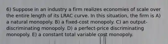 6) Suppose in an industry a firm realizes economies of scale over the entire length of its LRAC curve. In this situation, the firm is A) a natural monopoly. B) a fixed-cost monopoly. C) an output-discriminating monopoly. D) a perfect-price discriminating monopoly. E) a constant total variable cost monopoly.