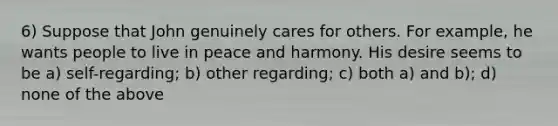 6) Suppose that John genuinely cares for others. For example, he wants people to live in peace and harmony. His desire seems to be a) self-regarding; b) other regarding; c) both a) and b); d) none of the above