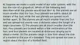 6) Suppose we make a scale model of our solar system, with the Sun the size of a grapefruit. Which of the following best describes what the planets would look like? A) The planets are all much smaller than the Sun. Four planets are within about 20 meters of the Sun, while the rest planets are spread much farther apart. B) The planets are all much smaller than the Sun and are spread out evenly over a distance about the length of a large classroom. C) The planets are all much smaller than the Sun. Four planets are located within a few centimeters of the Sun, and four planets are located at distances ranging up to about a meter. D) The planets range in size from about the size of a marble to the size of a baseball. They are spread out over a region about the size of a football field.