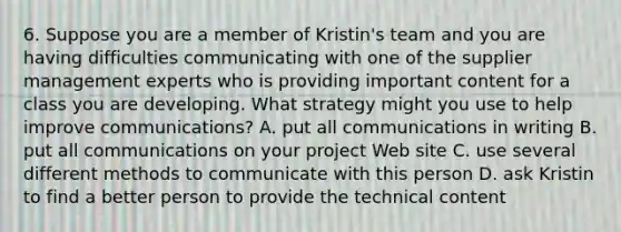 6. Suppose you are a member of Kristin's team and you are having difficulties communicating with one of the supplier management experts who is providing important content for a class you are developing. What strategy might you use to help improve communications? A. put all communications in writing B. put all communications on your project Web site C. use several different methods to communicate with this person D. ask Kristin to find a better person to provide the technical content