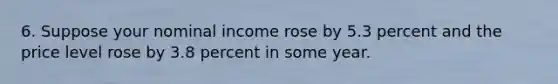 6. Suppose your nominal income rose by 5.3 percent and the price level rose by 3.8 percent in some year.