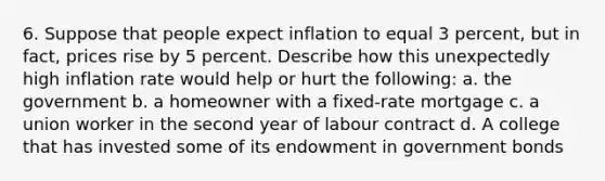 6. Suppose that people expect inflation to equal 3 percent, but in fact, prices rise by 5 percent. Describe how this unexpectedly high inflation rate would help or hurt the following: a. the government b. a homeowner with a fixed-rate mortgage c. a union worker in the second year of labour contract d. A college that has invested some of its endowment in government bonds