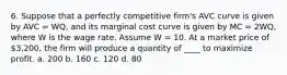 6. Suppose that a perfectly competitive firm's AVC curve is given by AVC = WQ, and its marginal cost curve is given by MC = 2WQ, where W is the wage rate. Assume W = 10. At a market price of 3,200, the firm will produce a quantity of ____ to maximize profit. a. 200 b. 160 c. 120 d. 80