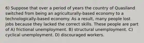 6) Suppose that over a period of years the country of Quasiland switched from being an agriculturally-based economy to a technologically-based economy. As a result, many people lost jobs because they lacked the correct skills. These people are part of A) frictional unemployment. B) structural unemployment. C) cyclical unemployment. D) discouraged workers.