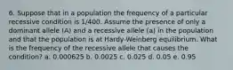 6. Suppose that in a population the frequency of a particular recessive condition is 1/400. Assume the presence of only a dominant allele (A) and a recessive allele (a) in the population and that the population is at Hardy-Weinberg equilibrium. What is the frequency of the recessive allele that causes the condition? a. 0.000625 b. 0.0025 c. 0.025 d. 0.05 e. 0.95