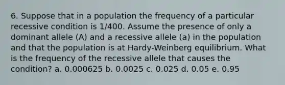 6. Suppose that in a population the frequency of a particular recessive condition is 1/400. Assume the presence of only a dominant allele (A) and a recessive allele (a) in the population and that the population is at Hardy-Weinberg equilibrium. What is the frequency of the recessive allele that causes the condition? a. 0.000625 b. 0.0025 c. 0.025 d. 0.05 e. 0.95