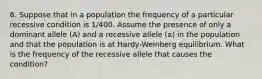 6. Suppose that in a population the frequency of a particular recessive condition is 1/400. Assume the presence of only a dominant allele (A) and a recessive allele (a) in the population and that the population is at Hardy-Weinberg equilibrium. What is the frequency of the recessive allele that causes the condition?