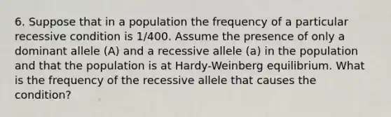 6. Suppose that in a population the frequency of a particular recessive condition is 1/400. Assume the presence of only a dominant allele (A) and a recessive allele (a) in the population and that the population is at Hardy-Weinberg equilibrium. What is the frequency of the recessive allele that causes the condition?