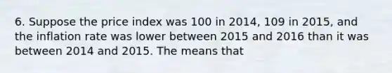 6. Suppose the price index was 100 in 2014, 109 in 2015, and the inflation rate was lower between 2015 and 2016 than it was between 2014 and 2015. The means that