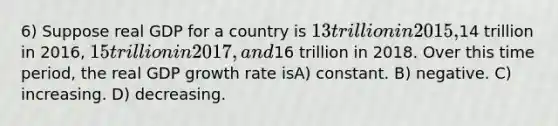 6) Suppose real GDP for a country is 13 trillion in 2015,14 trillion in 2016, 15 trillion in 2017, and16 trillion in 2018. Over this time period, the real GDP growth rate isA) constant. B) negative. C) increasing. D) decreasing.