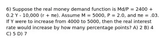 6) Suppose the real money demand function is Md/P = 2400 + 0.2 Y - 10,000 (r + πe). Assume M = 5000, P = 2.0, and πe = .03. If Y were to increase from 4000 to 5000, then the real interest rate would increase by how many percentage points? A) 2 B) 4 C) 5 D) 7