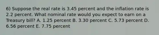 6) Suppose the real rate is 3.45 percent and the inflation rate is 2.2 percent. What nominal rate would you expect to earn on a Treasury bill? A. 1.25 percent B. 3.30 percent C. 5.73 percent D. 6.56 percent E. 7.75 percent