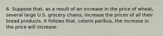 6. Suppose that, as a result of an increase in the price of wheat, several large U.S. grocery chains, increase the prices of all their bread products. It follows that, ceteris paribus, the increase in the price will increase: