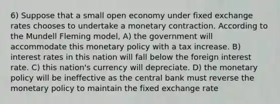 6) Suppose that a small open economy under fixed exchange rates chooses to undertake a monetary contraction. According to the Mundell Fleming model, A) the government will accommodate this monetary policy with a tax increase. B) interest rates in this nation will fall below the foreign interest rate. C) this nation's currency will depreciate. D) the monetary policy will be ineffective as the central bank must reverse the monetary policy to maintain the fixed exchange rate