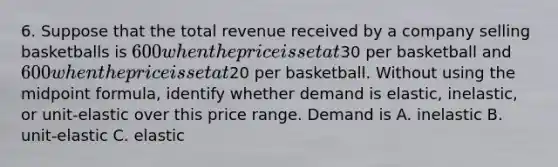 6. Suppose that the total revenue received by a company selling basketballs is 600 when the price is set at30 per basketball and 600 when the price is set at20 per basketball. Without using the midpoint formula, identify whether demand is elastic, inelastic, or unit-elastic over this price range. Demand is A. inelastic B. unit-elastic C. elastic