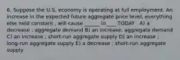 6. Suppose the U.S. economy is operating at full employment. An increase in the expected future aggregate price level, everything else held constant , will cause ______ in____ TODAY . A) a decrease ; aggregate demand B) an increase; aggregate demand C) an increase ; short-run aggregate supply D) an increase ; long-run aggregate supply E) a decrease ; short-run aggregate supply