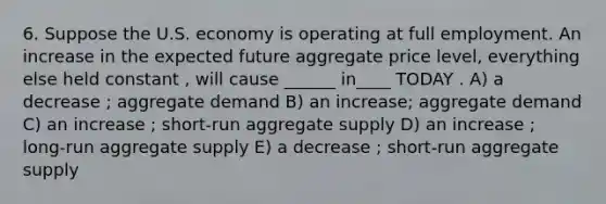 6. Suppose the U.S. economy is operating at full employment. An increase in the expected future aggregate price level, everything else held constant , will cause ______ in____ TODAY . A) a decrease ; aggregate demand B) an increase; aggregate demand C) an increase ; short-run aggregate supply D) an increase ; long-run aggregate supply E) a decrease ; short-run aggregate supply