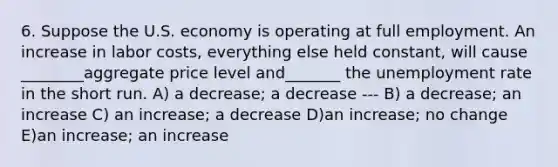 6. Suppose the U.S. economy is operating at full employment. An increase in labor costs, everything else held constant, will cause ________aggregate price level and_______ the unemployment rate in the short run. A) a decrease; a decrease --- B) a decrease; an increase C) an increase; a decrease D)an increase; no change E)an increase; an increase