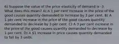 6) Suppose the value of the price elasticity of demand is -3. What does this mean? A) A 1 per cent increase in the price of the good causes quantity demanded to increase by 3 per cent. B) A 1 per cent increase in the price of the good causes quantity demanded to decrease by 3 per cent. C) A 3 per cent increase in the price of the good causes quantity demanded to decrease by 1 per cent. D) A 1 increase in price causes quantity demanded to fall by 3 units.