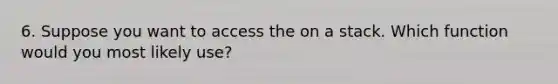 6. Suppose you want to access the on a stack. Which function would you most likely use?