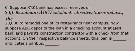 6. Suppose XYZ bank has excess reserves of 20,000 and loans ABC Fishshack, a local restaurant chain, the20,000 to remodel one of its restaurants near campus. Now suppose ABC deposits the loan in a checking account at LMN bank and pays its construction contractor with a check from that account. On their respective balance sheets, this loan is _______, and, ceteris paribus, _______: