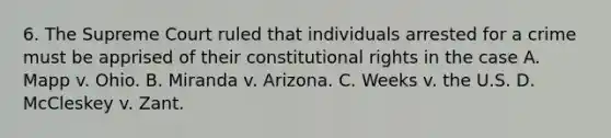 6. The Supreme Court ruled that individuals arrested for a crime must be apprised of their constitutional rights in the case A. Mapp v. Ohio. B. Miranda v. Arizona. C. Weeks v. the U.S. D. McCleskey v. Zant.