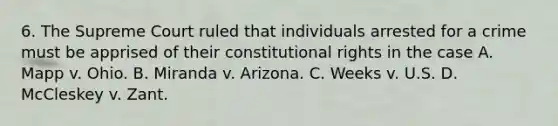 6. The Supreme Court ruled that individuals arrested for a crime must be apprised of their constitutional rights in the case A. Mapp v. Ohio. B. Miranda v. Arizona. C. Weeks v. U.S. D. McCleskey v. Zant.