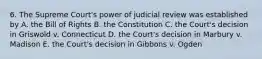 6. The Supreme Court's power of judicial review was established by A. the Bill of Rights B. the Constitution C. the Court's decision in Griswold v. Connecticut D. the Court's decision in Marbury v. Madison E. the Court's decision in Gibbons v. Ogden