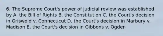 6. The Supreme Court's power of judicial review was established by A. the Bill of Rights B. the Constitution C. the Court's decision in Griswold v. Connecticut D. the Court's decision in Marbury v. Madison E. the Court's decision in Gibbons v. Ogden