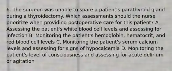 6. The surgeon was unable to spare a patient's parathyroid gland during a thyroidectomy. Which assessments should the nurse prioritize when providing postoperative care for this patient? A. Assessing the patient's white blood cell levels and assessing for infection B. Monitoring the patient's hemoglobin, hematocrit, and red blood cell levels C. Monitoring the patient's serum calcium levels and assessing for signs of hypocalcemia D. Monitoring the patient's level of consciousness and assessing for acute delirium or agitation