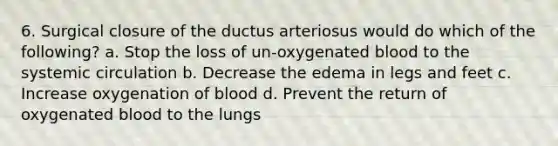 6. Surgical closure of the ductus arteriosus would do which of the following? a. Stop the loss of un-oxygenated blood to the systemic circulation b. Decrease the edema in legs and feet c. Increase oxygenation of blood d. Prevent the return of oxygenated blood to the lungs