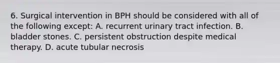 6. Surgical intervention in BPH should be considered with all of the following except: A. recurrent urinary tract infection. B. bladder stones. C. persistent obstruction despite medical therapy. D. acute tubular necrosis