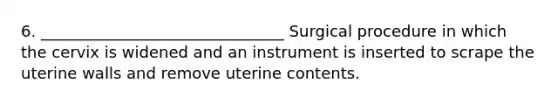 6. _______________________________ Surgical procedure in which the cervix is widened and an instrument is inserted to scrape the uterine walls and remove uterine contents.