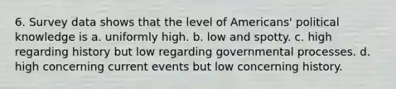 6. Survey data shows that the level of Americans' political knowledge is a. uniformly high. b. low and spotty. c. high regarding history but low regarding governmental processes. d. high concerning current events but low concerning history.