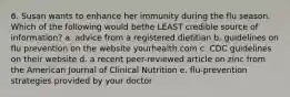 6. Susan wants to enhance her immunity during the flu season. Which of the following would bethe LEAST credible source of information? a. advice from a registered dietitian b. guidelines on flu prevention on the website yourhealth.com c. CDC guidelines on their website d. a recent peer-reviewed article on zinc from the American Journal of Clinical Nutrition e. flu-prevention strategies provided by your doctor