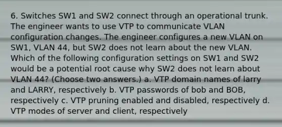 6. Switches SW1 and SW2 connect through an operational trunk. The engineer wants to use VTP to communicate VLAN configuration changes. The engineer configures a new VLAN on SW1, VLAN 44, but SW2 does not learn about the new VLAN. Which of the following configuration settings on SW1 and SW2 would be a potential root cause why SW2 does not learn about VLAN 44? (Choose two answers.) a. VTP domain names of larry and LARRY, respectively b. VTP passwords of bob and BOB, respectively c. VTP pruning enabled and disabled, respectively d. VTP modes of server and client, respectively