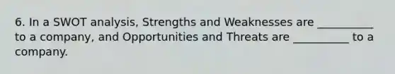 6. In a SWOT analysis, Strengths and Weaknesses are __________ to a company, and Opportunities and Threats are __________ to a company.