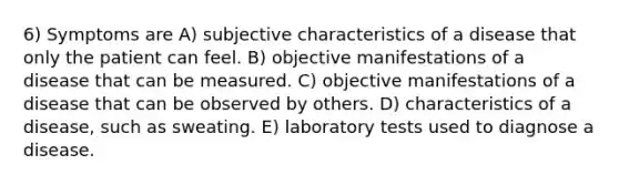 6) Symptoms are A) subjective characteristics of a disease that only the patient can feel. B) objective manifestations of a disease that can be measured. C) objective manifestations of a disease that can be observed by others. D) characteristics of a disease, such as sweating. E) laboratory tests used to diagnose a disease.