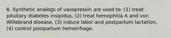 6. Synthetic analogs of vasopressin are used to: (1) treat pituitary diabetes insipidus, (2) treat hemophilia A and von Willebrand disease, (3) induce labor and postpartum lactation, (4) control postpartum hemorrhage.