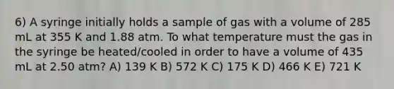 6) A syringe initially holds a sample of gas with a volume of 285 mL at 355 K and 1.88 atm. To what temperature must the gas in the syringe be heated/cooled in order to have a volume of 435 mL at 2.50 atm? A) 139 K B) 572 K C) 175 K D) 466 K E) 721 K