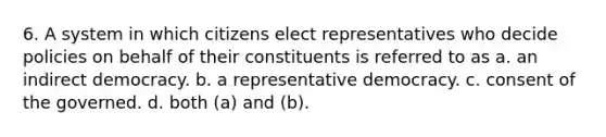 6. A system in which citizens elect representatives who decide policies on behalf of their constituents is referred to as a. an indirect democracy. b. a representative democracy. c. consent of the governed. d. both (a) and (b).