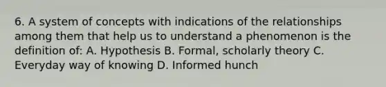 6. A system of concepts with indications of the relationships among them that help us to understand a phenomenon is the definition of: A. Hypothesis B. Formal, scholarly theory C. Everyday way of knowing D. Informed hunch