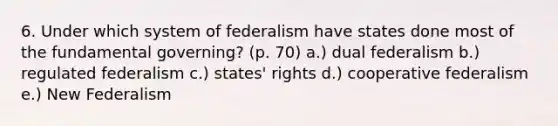 6. Under which system of federalism have states done most of the fundamental governing? (p. 70) a.) dual federalism b.) regulated federalism c.) states' rights d.) cooperative federalism e.) New Federalism