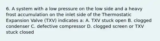 6. A system with a low pressure on the low side and a heavy frost accumulation on the inlet side of the Thermostatic Expansion Valve (TXV) indicates a: A. TXV stuck open B. clogged condenser C. defective compressor D. clogged screen or TXV stuck closed